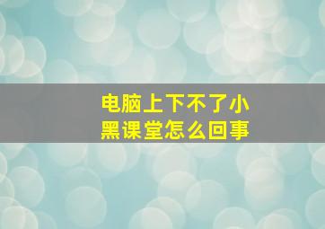 电脑上下不了小黑课堂怎么回事