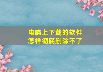 电脑上下载的软件怎样彻底删除不了