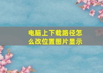 电脑上下载路径怎么改位置图片显示