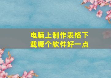 电脑上制作表格下载哪个软件好一点