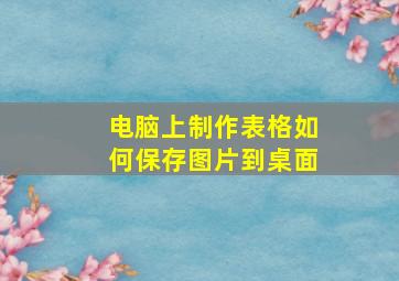 电脑上制作表格如何保存图片到桌面