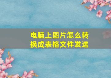 电脑上图片怎么转换成表格文件发送