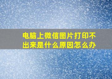 电脑上微信图片打印不出来是什么原因怎么办