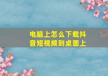 电脑上怎么下载抖音短视频到桌面上