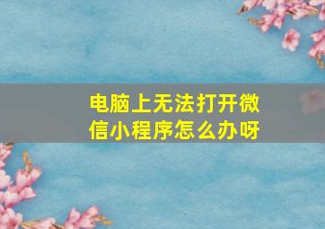 电脑上无法打开微信小程序怎么办呀