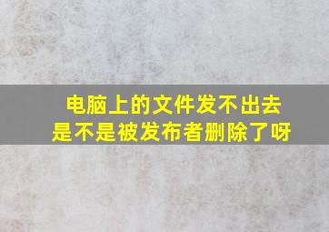 电脑上的文件发不出去是不是被发布者删除了呀