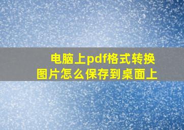 电脑上pdf格式转换图片怎么保存到桌面上