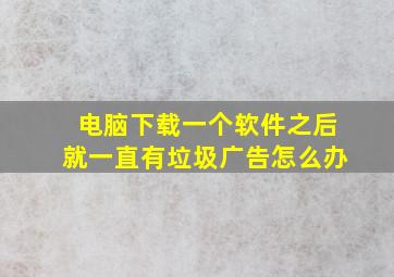 电脑下载一个软件之后就一直有垃圾广告怎么办