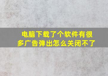 电脑下载了个软件有很多广告弹出怎么关闭不了