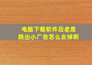 电脑下载软件后老是跳出小广告怎么去掉啊