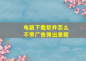 电脑下载软件怎么不带广告弹出来呢