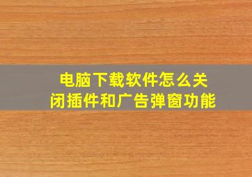 电脑下载软件怎么关闭插件和广告弹窗功能