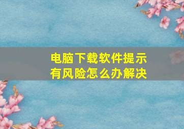 电脑下载软件提示有风险怎么办解决