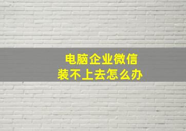 电脑企业微信装不上去怎么办