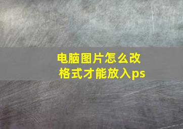 电脑图片怎么改格式才能放入ps