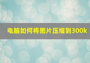 电脑如何将图片压缩到300k