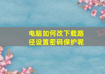 电脑如何改下载路径设置密码保护呢