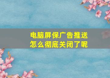 电脑屏保广告推送怎么彻底关闭了呢