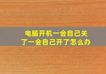 电脑开机一会自己关了一会自己开了怎么办