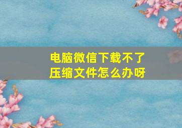 电脑微信下载不了压缩文件怎么办呀