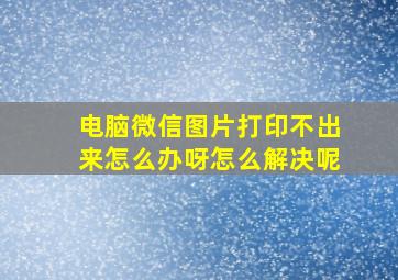 电脑微信图片打印不出来怎么办呀怎么解决呢