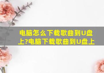 电脑怎么下载歌曲到U盘上?电脑下载歌曲到U盘上