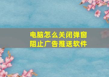 电脑怎么关闭弹窗阻止广告推送软件