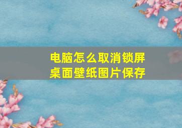 电脑怎么取消锁屏桌面壁纸图片保存