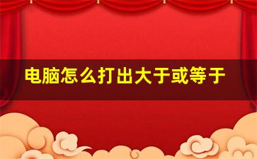 电脑怎么打出大于或等于