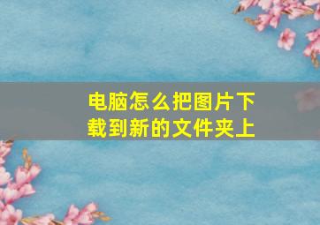 电脑怎么把图片下载到新的文件夹上