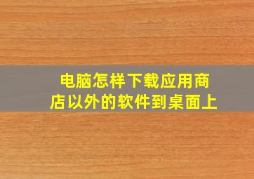 电脑怎样下载应用商店以外的软件到桌面上