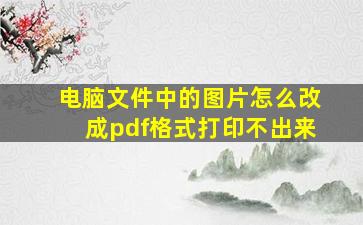 电脑文件中的图片怎么改成pdf格式打印不出来