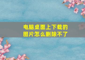 电脑桌面上下载的图片怎么删除不了