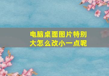 电脑桌面图片特别大怎么改小一点呢