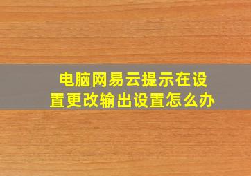 电脑网易云提示在设置更改输出设置怎么办