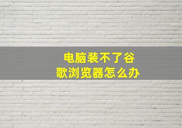 电脑装不了谷歌浏览器怎么办