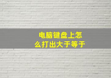 电脑键盘上怎么打出大于等于