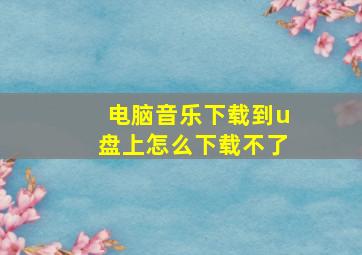 电脑音乐下载到u盘上怎么下载不了