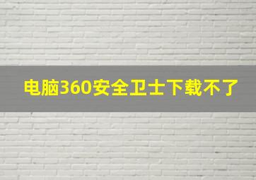 电脑360安全卫士下载不了