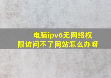 电脑ipv6无网络权限访问不了网站怎么办呀