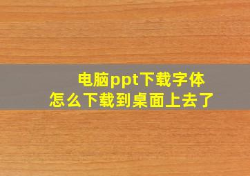 电脑ppt下载字体怎么下载到桌面上去了