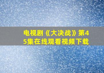 电视剧《大决战》第45集在线观看视频下载