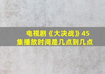 电视剧《大决战》45集播放时间是几点到几点