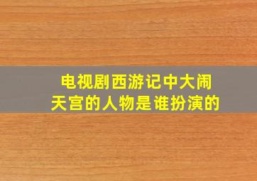 电视剧西游记中大闹天宫的人物是谁扮演的