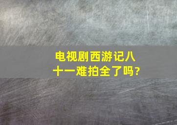 电视剧西游记八十一难拍全了吗?