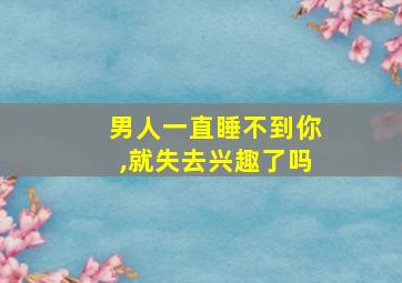 男人一直睡不到你,就失去兴趣了吗