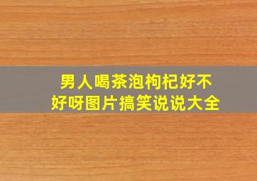 男人喝茶泡枸杞好不好呀图片搞笑说说大全