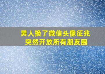 男人换了微信头像征兆 突然开放所有朋友圈