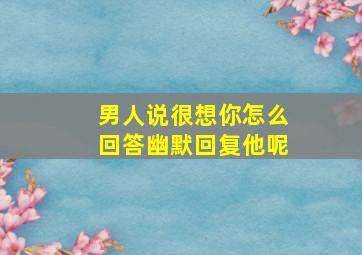 男人说很想你怎么回答幽默回复他呢