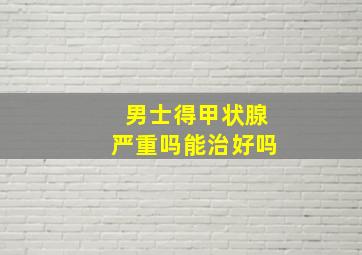 男士得甲状腺严重吗能治好吗